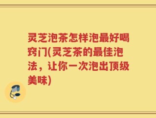 灵芝泡茶怎样泡最好喝窍门(灵芝茶的最佳泡法，让你一次泡出顶级美味)