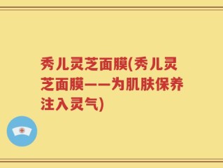 秀儿灵芝面膜(秀儿灵芝面膜——为肌肤保养注入灵气)
