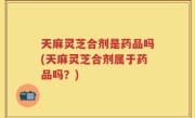 天麻灵芝合剂是药品吗(天麻灵芝合剂属于药品吗？)
