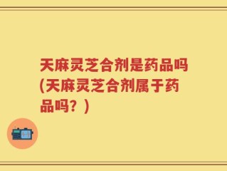 天麻灵芝合剂是药品吗(天麻灵芝合剂属于药品吗？)