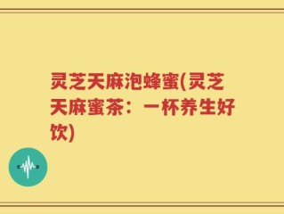 灵芝天麻泡蜂蜜(灵芝天麻蜜茶：一杯养生好饮)