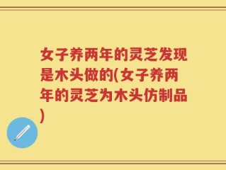 女子养两年的灵芝发现是木头做的(女子养两年的灵芝为木头仿制品)