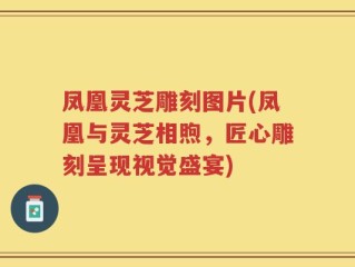 凤凰灵芝雕刻图片(凤凰与灵芝相煦，匠心雕刻呈现视觉盛宴)