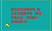 冠县赤灵芝孢子粉_冠县赤灵芝孢子粉：天然养生珍品，高效滋补，增强免疫力)