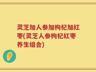 灵芝加人参加枸杞加红枣(灵芝人参枸杞红枣养生组合)