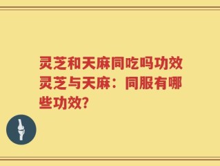 灵芝和天麻同吃吗功效灵芝与天麻：同服有哪些功效？