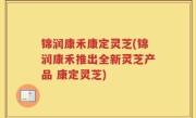 锦润康禾康定灵芝(锦润康禾推出全新灵芝产品 康定灵芝)