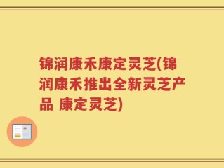 锦润康禾康定灵芝(锦润康禾推出全新灵芝产品 康定灵芝)