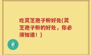 吃灵芝孢子粉好处(灵芝孢子粉的好处，你必须知道！)