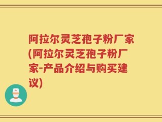 阿拉尔灵芝孢子粉厂家(阿拉尔灵芝孢子粉厂家-产品介绍与购买建议)