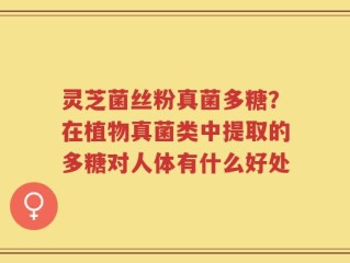 灵芝菌丝粉真菌多糖？在植物真菌类中提取的多糖对人体有什么好处