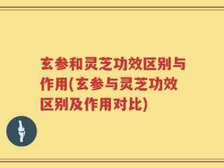 玄参和灵芝功效区别与作用(玄参与灵芝功效区别及作用对比)