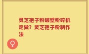 灵芝孢子粉破壁粉碎机定做？灵芝孢子粉制作法