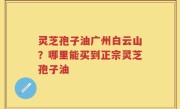 灵芝孢子油广州白云山？哪里能买到正宗灵芝孢子油
