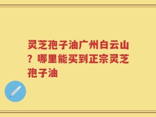 灵芝孢子油广州白云山？哪里能买到正宗灵芝孢子油