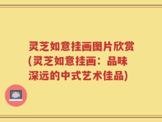 灵芝如意挂画图片欣赏(灵芝如意挂画：品味深远的中式艺术佳品)
