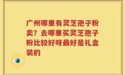 广州哪里有灵芝孢子粉卖？去哪里买灵芝孢子粉比较好呀最好是礼盒装的