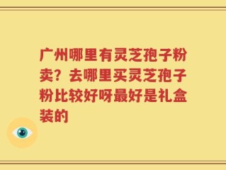 广州哪里有灵芝孢子粉卖？去哪里买灵芝孢子粉比较好呀最好是礼盒装的