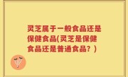 灵芝属于一般食品还是保健食品(灵芝是保健食品还是普通食品？)