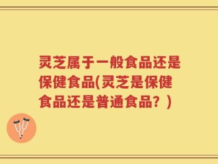 灵芝属于一般食品还是保健食品(灵芝是保健食品还是普通食品？)