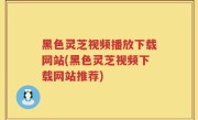黑色灵芝视频播放下载网站(黑色灵芝视频下载网站推荐)