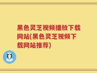 黑色灵芝视频播放下载网站(黑色灵芝视频下载网站推荐)