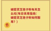破壁灵芝孢子粉每天怎么吃(每日食用指南：破壁灵芝孢子粉如何服用？)