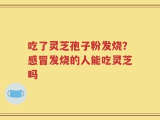 吃了灵芝孢子粉发烧？感冒发烧的人能吃灵芝吗