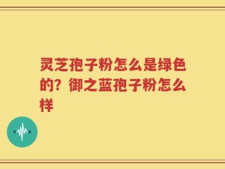 灵芝孢子粉怎么是绿色的？御之蓝孢子粉怎么样