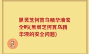 黑灵芝何首乌精华液安全吗(黑灵芝何首乌精华液的安全问题)