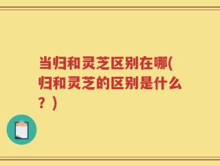 当归和灵芝区别在哪(归和灵芝的区别是什么？)