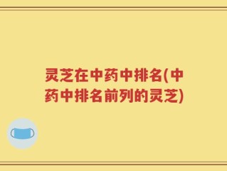 灵芝在中药中排名(中药中排名前列的灵芝)