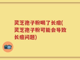 灵芝孢子粉喝了长痘(灵芝孢子粉可能会导致长痘问题)
