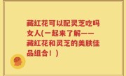 藏红花可以配灵芝吃吗女人(一起来了解——藏红花和灵芝的美肤佳品组合！)