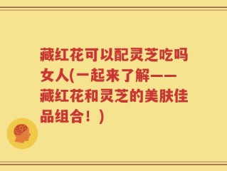 藏红花可以配灵芝吃吗女人(一起来了解——藏红花和灵芝的美肤佳品组合！)