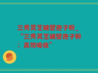三秀灵芝破壁孢子粉_“三秀灵芝破壁孢子粉：高效吸收”