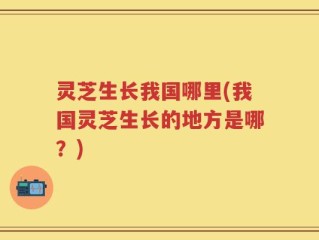 灵芝生长我国哪里(我国灵芝生长的地方是哪？)