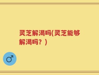 灵芝解渴吗(灵芝能够解渴吗？)