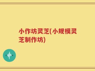 小作坊灵芝(小规模灵芝制作坊)