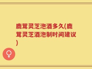 鹿茸灵芝泡酒多久(鹿茸灵芝酒泡制时间建议)