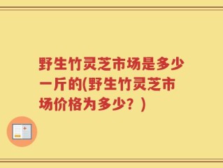野生竹灵芝市场是多少一斤的(野生竹灵芝市场价格为多少？)