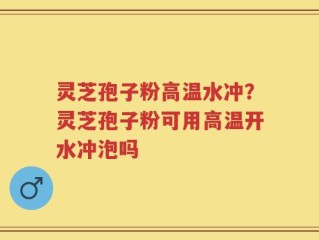 灵芝孢子粉高温水冲？灵芝孢子粉可用高温开水冲泡吗