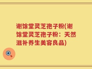 谢馀堂灵芝孢子粉(谢馀堂灵芝孢子粉：天然滋补养生美容良品)