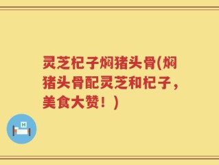 灵芝杞子焖猪头骨(焖猪头骨配灵芝和杞子，美食大赞！)