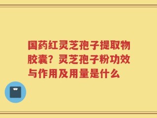 国药红灵芝孢子提取物胶囊？灵芝孢子粉功效与作用及用量是什么