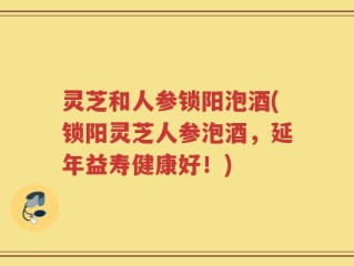 灵芝和人参锁阳泡酒(锁阳灵芝人参泡酒，延年益寿健康好！)