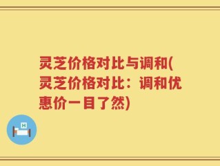 灵芝价格对比与调和(灵芝价格对比：调和优惠价一目了然)