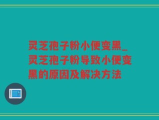 灵芝孢子粉小便变黑_灵芝孢子粉导致小便变黑的原因及解决方法