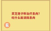 灵芝孢子粉治疗息肉？吃什么能消除息肉