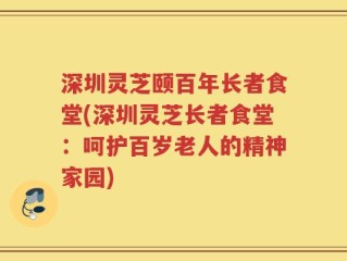 深圳灵芝颐百年长者食堂(深圳灵芝长者食堂：呵护百岁老人的精神家园)